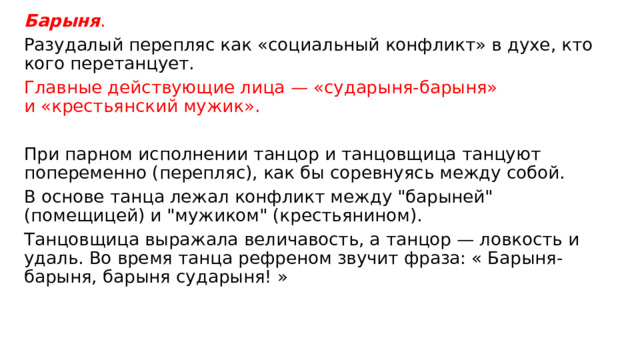 Барыня . Разудалый перепляс как «социальный конфликт» в духе, кто кого перетанцует. Главные действующие лица — «сударыня-барыня» и «крестьянский мужик». При парном исполнении танцор и танцовщица танцуют попеременно (перепляс), как бы соревнуясь между собой. В основе танца лежал конфликт между 