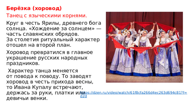 Берёзка (хоровод) Танец с языческими корнями. Круг в честь Ярилы, древнего бога солнца. «Хождение за солнцем» — часть славянских обрядов. За столетия ритуальный характер отошел на второй план.  Хоровод превратился в главное украшение русских народных праздников.  Характер танца меняется от повода к поводу. То заводят хоровод в честь прихода весны, то Ивана Купалу встречают, держась за руки, платки или девичьи венки. https://dzen.ru/video/watch/61f8cfa266d4ec263d694c81?f=d2d 