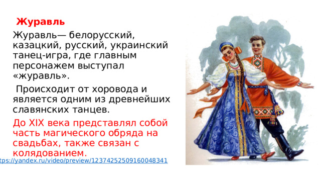  Журавль Журавль— белорусский, казацкий, русский, украинский танец-игра, где главным персонажем выступал «журавль».  Происходит от хоровода и является одним из древнейших славянских танцев. До XIX века представлял собой часть магического обряда на свадьбах, также связан с колядованием.    https://yandex.ru/video/preview/12374252509160048341 