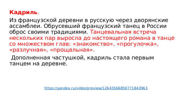 Кадриль . Из французской деревни в русскую через дворянские ассамблеи. Обрусевший французский танец в России оброс своими традициями. Танцевальная встреча нескольких пар выросла до настоящего романа в танце со множеством глав: «знакомство», «прогулочка», «разлучная», «прощальная».  Дополненная частушкой, кадриль стала первым танцем на деревне. https://yandex.ru/video/preview/12643566850771843963 