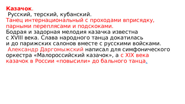 Казачок .  Русский, терский, кубанский. Танец интернациональный с проходами вприсядку, парными переплясами и подскоками. Бодрая и задорная мелодия казачка известна с ХVIII века. Слава народного танца докатилась и до парижских салонов вместе с русскими войсками.   Александр Даргомыжский  написал для симфонического оркестра «Малороссийский казачок», а  с ХIХ века казачок в России «повысили» до бального танца . 