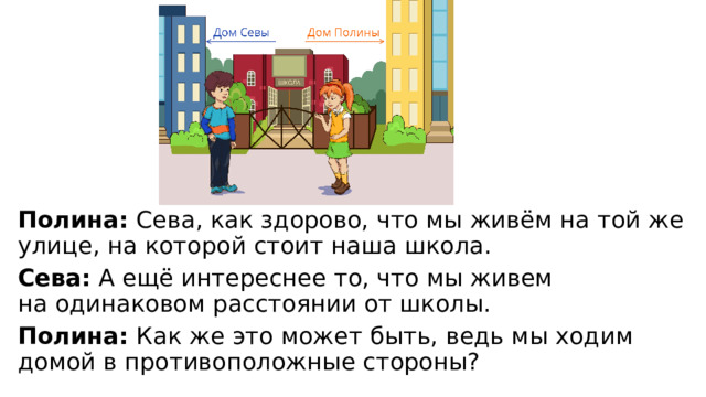 Полина:  Сева, как здорово, что мы живём на той же улице, на которой стоит наша школа. Сева:  А ещё интереснее то, что мы живем на одинаковом расстоянии от школы. Полина:  Как же это может быть, ведь мы ходим домой в противоположные стороны? 