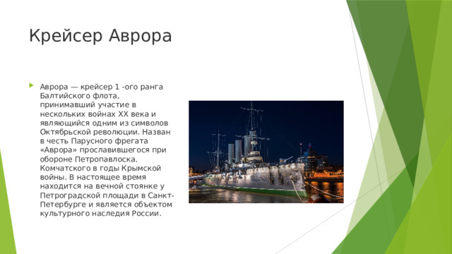 Крейсер Аврора Аврора — крейсер 1 -ого ранга Балтийского флота, принимавший участие в нескольких войнах ХХ века и являющийся одним из символов Октябрьской революции. Назван в честь Парусного фрегата «Аврора» прославившегося при обороне Петропавлоска. Комчатского в годы Крымской войны. В настоящее время находится на вечной стоянке у Петроградской площади в Санкт-Петербурге и является объектом культурного наследия России. 