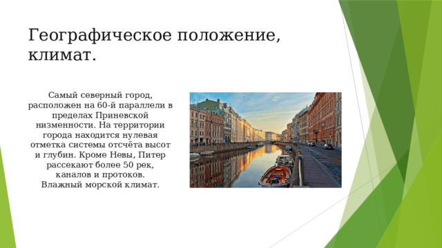 Географическое положение, климат.  Самый северный город, расположен на 60-й параллели в пределах Приневской низменности. На территории города находится нулевая отметка системы отсчёта высот и глубин. Кроме Невы, Питер рассекают более 50 рек, каналов и протоков.  Влажный морской климат. 