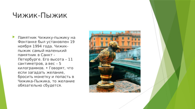 Чижик-Пыжик Памятник Чижику-пыжику на Фонтанке был установлен 19 ноября 1994 года. Чижик-пыжик самый маленький памятник в Санкт -Петербурге. Его высота – 11 сантиметров, а вес – 5 килограммов. • Говорят, что если загадать желание, бросить монетку и попасть в Чижика-Пыжика, то желание обязательно сбудется. 