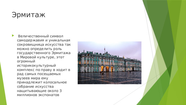 Эрмитаж   Величественный символ самодержавия и уникальная сокровищница искусства так можно определить роль государственного Эрмитажа в Мировой культуре, этот огромный историкокультурный комплекс по праву в ходит в рад самых посещаемых музеев мира ему принадлежит колосальное собрание искусства нащитывающие около 3 миллионов экспонатов 