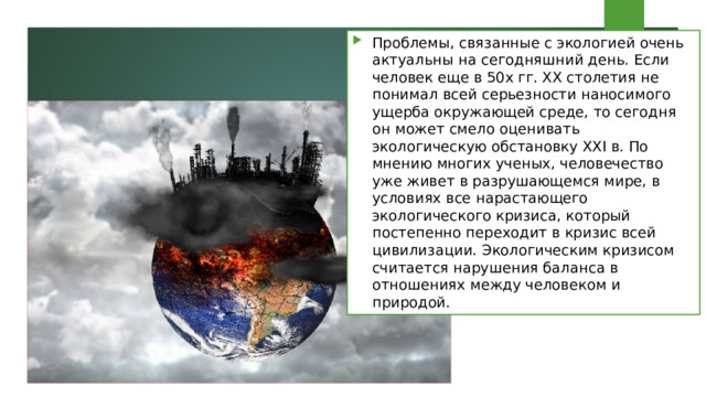 Проблемы, связанные с экологией очень актуальны на сегодняшний день. Если человек еще в 50х гг. ХХ столетия не понимал всей серьезности наносимого ущерба окружающей среде, то сегодня он может смело оценивать экологическую обстановку XXI в. По мнению многих ученых, человечество уже живет в разрушающемся мире, в условиях все нарастающего экологического кризиса, который постепенно переходит в кризис всей цивилизации. Экологическим кризисом считается нарушения баланса в отношениях между человеком и природой. 