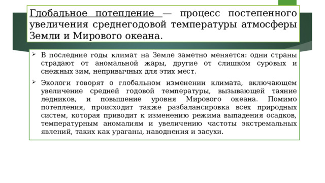 Глобальное потепление — процесс постепенного увеличения среднегодовой температуры атмосферы Земли и Мирового океана . В последние годы климат на Земле заметно меняется: одни страны страдают от аномальной жары, другие от слишком суровых и снежных зим, непривычных для этих мест.  Экологи говорят о глобальном изменении климата, включающем увеличение средней годовой температуры, вызывающей таяние ледников, и повышение уровня Мирового океана. Помимо потепления, происходит также разбалансировка всех природных систем, которая приводит к изменению режима выпадения осадков, температурным аномалиям и увеличению частоты экстремальных явлений, таких как ураганы, наводнения и засухи. 