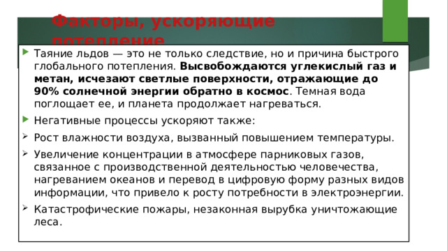 Факторы, ускоряющие потепление   Таяние льдов — это не только следствие, но и причина быстрого глобального потепления. Высвобождаются углекислый газ и метан, исчезают светлые поверхности, отражающие до 90% солнечной энергии обратно в космос . Темная вода поглощает ее, и планета продолжает нагреваться. Негативные процессы ускоряют также: Рост влажности воздуха, вызванный повышением температуры. Увеличение концентрации в атмосфере парниковых газов, связанное с производственной деятельностью человечества, нагреванием океанов и перевод в цифровую форму разных видов информации, что привело к росту потребности в электроэнергии. Катастрофические пожары, незаконная вырубка уничтожающие леса. 