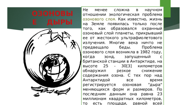 Не менее сложна в научном отношении экологическая проблема озонового слоя. Как известно, жизнь на Земле появилась только после того, как образовался охранный озоновый слой планеты, прикрывший ее от жестокого ультрафиолетового излучения. Многие века ничто не предвещало беды. Проблема озонового слоя возникла в 1982 году, когда зонд, запущенный с британской станции в Антарктиде, на высоте 25 - 30[3] километров обнаружил резкое снижение содержания озона. С тех пор над Антарктидой все время регистрируется озоновая 