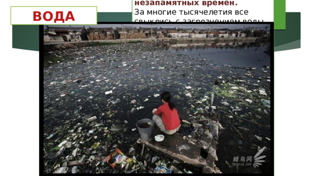 Воду человек загрязняет с незапамятных времен.  За многие тысячелетия все свыклись с загрязнением воды, но все же есть что-то кощунственное и противоестественное в том, что человек сбрасывает все нечистоты и грязь в те источники, откуда он берет воду для питья. Как это ни парадоксально, но и вредные выбросы в атмосферу, в конце концов, оказываются в воде, а территории городских свалок твердых отходов и отбросов после каждого дождя и после снеготаяния вкладывают свою лепту в загрязнение поверхностных и подземных вод.  ВОДА 