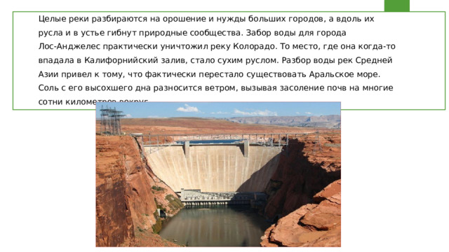 Целые реки разбираются на орошение и нужды больших городов, а вдоль их русла и в устье гибнут природные сообщества. Забор воды для города Лос-Анджелес практически уничтожил реку Колорадо. То место, где она когда-то впадала в Калифорнийский залив, стало сухим руслом. Разбор воды рек Средней Азии привел к тому, что фактически перестало существовать Аральское море. Соль с его высохшего дна разносится ветром, вызывая засоление почв на многие сотни километров вокруг. 
