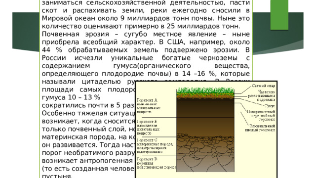 По оценкам геологов, до того как люди начали заниматься сельскохозяйственной деятельностью, пасти скот и распахивать земли, реки ежегодно сносили в Мировой океан около 9 миллиардов тонн почвы. Ныне это количество оценивают примерно в 25 миллиардов тонн. Почвенная эрозия – сугубо местное явление – ныне приобрела всеобщий характер. В США, например, около 44 % обрабатываемых земель подвержено эрозии. В России исчезли уникальные богатые черноземы с содержанием гумуса(органического вещества, определяющего плодородие почвы) в 14 –16 %, которые называли цитаделью русского земледелия. В России площади самых плодородных земель с содержанием гумуса 10 – 13 % сократились почти в 5 раз. Особенно тяжелая ситуация возникает, когда сносится не только почвенный слой, но и материнская порода, на которой он развивается. Тогда наступает порог необратимого разрушения, возникает антропогенная (то есть созданная человеком) пустыня. 