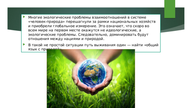 Многие экологические проблемы взаимоотношений в системе «человек-природа» перешагнули за рамки национальных хозяйств и приобрели глобальное измерение. Это означает, что скоро во всем мире на первом месте окажутся не идеологические, а экологические проблемы. Следовательно, доминировать будут отношения между нациями и природой. В такой не простой ситуации путь выживания один — найти «общий язык с природой». 
