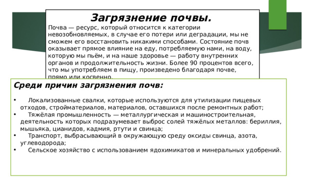Загрязнение почвы. Почва — ресурс, который относится к категории невозобновляемых, в случае его потери или деградации, мы не сможем его восстановить никакими способами. Состояние почв оказывает прямое влияние на еду, потребляемую нами, на воду, которую мы пьём, и на наше здоровье — работу внутренних органов и продолжительность жизни. Более 90 процентов всего, что мы употребляем в пищу, произведено благодаря почве, прямо или косвенно.  Среди причин загрязнения почв:  Локализованные свалки, которые используются для утилизации пищевых отходов, стройматериалов, материалов, оставшихся после ремонтных работ;  Тяжёлая промышленность — металлургическая и машиностроительная, деятельность которых подразумевает выброс солей тяжёлых металлов: бериллия, мышьяка, цианидов, кадмия, ртути и свинца;  Транспорт, выбрасывающий в окружающую среду оксиды свинца, азота, углеводорода;  Сельское хозяйство с использованием ядохимикатов и минеральных удобрений. 