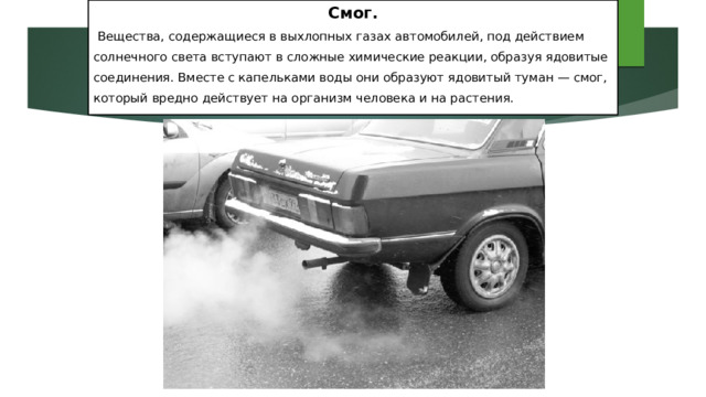 Смог.  Вещества, содержащиеся в выхлопных газах автомобилей, под действием солнечного света вступают в сложные химические реакции, образуя ядовитые соединения. Вместе с капельками воды они образуют ядовитый туман — смог, который вредно действует на организм человека и на растения. 