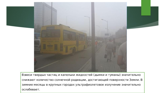 Взвеси твердых частиц и капельки жидкостей (дымки и туманы) значительно снижают количество солнечной радиации, достигающей поверхности Земли. В зимние месяцы в крупных городах ультрафиолетовое излучение значительно ослабевает. 