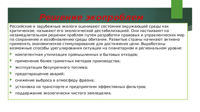 Решение экопроблем   Российские и зарубежные экологи оценивают состояние окружающей среды как критическое, называют его экологической дестабилизацией. Они настаивают на незамедлительном решении проблем путем разработки правовых и управленческих мер по сохранению и возобновлению среды обитания. Развитые страны начинают активно применять экономическое стимулирование для достижения цели. Выработаны возможные способы урегулирования ситуации на планетарном и региональном уровне: компетентная утилизация промышленных и бытовых отходов; применение более грамотных методов производства; эксплуатация безупречного топлива; предотвращение аварий; снижение выброса в атмосферу фреона; установка на транспорте и предприятиях эффективных фильтров; поддержание экологически чистого земледелия. 
