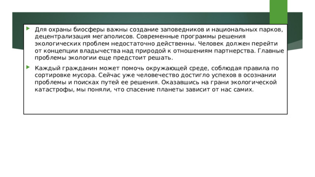 Для охраны биосферы важны создание заповедников и национальных парков, децентрализация мегаполисов. Современные программы решения экологических проблем недостаточно действенны. Человек должен перейти от концепции владычества над природой к отношениям партнерства. Главные проблемы экологии еще предстоит решать. Каждый гражданин может помочь окружающей среде, соблюдая правила по сортировке мусора. Сейчас уже человечество достигло успехов в осознании проблемы и поисках путей ее решения. Оказавшись на грани экологической катастрофы, мы поняли, что спасение планеты зависит от нас самих. 