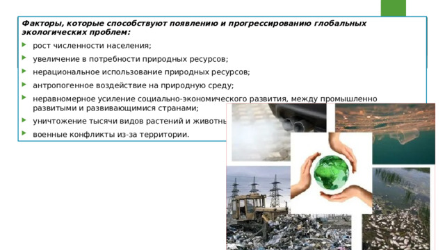 Факторы, которые способствуют появлению и прогрессированию глобальных экологических проблем: рост численности населения; увеличение в потребности природных ресурсов; нерациональное использование природных ресурсов; антропогенное воздействие на природную среду; неравномерное усиление социально-экономического развития, между промышленно развитыми и развивающимися странами; уничтожение тысячи видов растений и животных; военные конфликты из-за территории. 