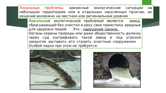 Локальные проблемы- кризисные экологические ситуации на небольших территориях или в отдельных населенных пунктах, их решение возможно на местном или региональном уровнях Локальной экологической проблемой является завод, сбрасывающий без очистки в реку свои промстоки, вредные для здоровья людей. Это - нарушение закона. Органы охраны природы или даже общественность должны через суд оштрафовать такой завод и под угрозой закрытия заставить его строить очистные сооружения. Особой науки при этом не требуется. 
