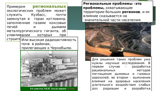 Региональные  проблемы –это проблемы, охватывающие территории больших регионов , и их влияние сказывается на  значительной части населения. Примером региональных экологических проблем может служить Кузбасс, почти замкнутая в горах котловина, заполненная газами коксовых печей и дымами металлургического гиганта, об улавливании которых при строительстве - никто не думал. Или высокая радиоактивность почв в районах, прилегающих к Чернобылю. Для решения таких проблем уже нужны научные исследования. В первом случае - разработка рациональных методов поглощения дымовых и газовых аэрозолей, во втором - выяснение влияния на здоровье населения длительного воздействия слабых доз радиации и разработка методов дезактивации почв. 
