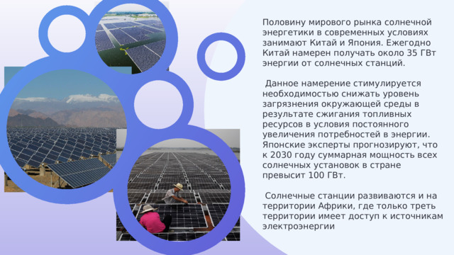 Половину мирового рынка солнечной энергетики в современных условиях занимают Китай и Япония. Ежегодно Китай намерен получать около 35 ГВт энергии от солнечных станций.  Данное намерение стимулируется необходимостью снижать уровень загрязнения окружающей среды в результате сжигания топливных ресурсов в условия постоянного увеличения потребностей в энергии. Японские эксперты прогнозируют, что к 2030 году суммарная мощность всех солнечных установок в стране превысит 100 ГВт.  Солнечные станции развиваются и на территории Африки, где только треть территории имеет доступ к источникам электроэнергии 