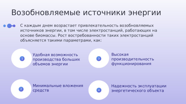 Возобновляемые источники энергии С каждым днем возрастает привлекательность возобновляемых источников энергии, в том числе электростанций, работающих на основе биомассы. Рост востребованности таких электростанций объясняется такими параметрами, как: Высокая производительность функционирования Удобная возможность производства больших объемов энергии 1 3 Минимальные вложения средств Надежность эксплуатации энергетического объекта 2 4 