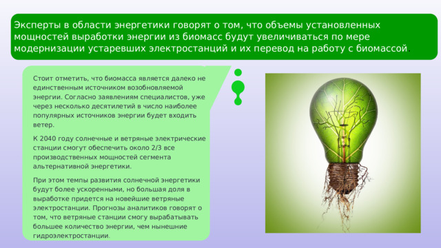 Эксперты в области энергетики говорят о том, что объемы установленных мощностей выработки энергии из биомасс будут увеличиваться по мере модернизации устаревших электростанций и их перевод на работу с биомассой . Стоит отметить, что биомасса является далеко не единственным источником возобновляемой энергии. Согласно заявлениям специалистов, уже через несколько десятилетий в число наиболее популярных источников энергии будет входить ветер. К 2040 году солнечные и ветряные электрические станции смогут обеспечить около 2/3 все производственных мощностей сегмента альтернативной энергетики. При этом темпы развития солнечной энергетики будут более ускоренными, но большая доля в выработке придется на новейшие ветряные электростанции. Прогнозы аналитиков говорят о том, что ветряные станции смогу вырабатывать большее количество энергии, чем нынешние гидроэлектростанции . 