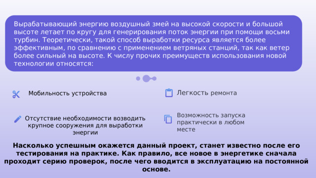 Вырабатывающий энергию воздушный змей на высокой скорости и большой высоте летает по кругу для генерирования поток энергии при помощи восьми турбин. Теоретически, такой способ выработки ресурса является более эффективным, по сравнению с применением ветряных станций, так как ветер более сильный на высоте. К числу прочих преимуществ использования новой технологии относятся: Легкость ремонта Мобильность устройства Возможность запуска практически в любом месте Отсутствие необходимости возводить крупное сооружения для выработки энергии Насколько успешным окажется данный проект, станет известно после его тестирования на практике. Как правило, все новое в энергетике сначала проходит серию проверок, после чего вводится в эксплуатацию на постоянной основе. 
