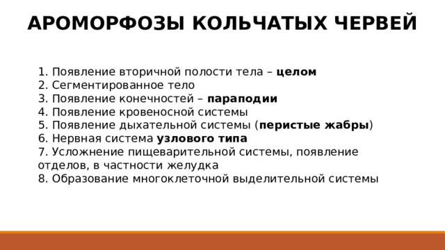 АРОМОРФОЗЫ КОЛЬЧАТЫХ ЧЕРВЕЙ 1. Появление вторичной полости тела – целом 2. Сегментированное тело 3. Появление конечностей – параподии 4. Появление кровеносной системы 5. Появление дыхательной системы ( перистые жабры ) 6. Нервная система узлового типа 7. Усложнение пищеварительной системы, появление отделов, в частности желудка 8. Образование многоклеточной выделительной системы 