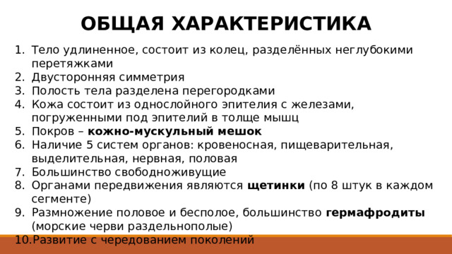 ОБЩАЯ ХАРАКТЕРИСТИКА Тело удлиненное, состоит из колец, разделённых неглубокими перетяжками Двусторонняя симметрия Полость тела разделена перегородками Кожа состоит из однослойного эпителия с железами, погруженными под эпителий в толще мышц Покров – кожно-мускульный мешок Наличие 5 систем органов: кровеносная, пищеварительная, выделительная, нервная, половая Большинство свободноживущие Органами передвижения являются щетинки (по 8 штук в каждом сегменте) Размножение половое и бесполое, большинство гермафродиты (морские черви раздельнополые) Развитие с чередованием поколений 