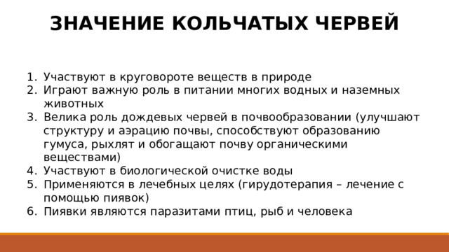 ЗНАЧЕНИЕ КОЛЬЧАТЫХ ЧЕРВЕЙ Участвуют в круговороте веществ в природе Играют важную роль в питании многих водных и наземных животных Велика роль дождевых червей в почвообразовании (улучшают структуру и аэрацию почвы, способствуют образованию гумуса, рыхлят и обогащают почву органическими веществами) Участвуют в биологической очистке воды Применяются в лечебных целях (гирудотерапия – лечение с помощью пиявок) Пиявки являются паразитами птиц, рыб и человека 