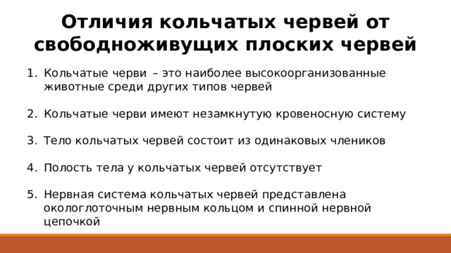 Отличия кольчатых червей от свободноживущих плоских червей Кольчатые черви  – это наиболее высокоорганизованные животные среди других типов червей Кольчатые черви имеют незамкнутую кровеносную систему Тело кольчатых червей состоит из одинаковых члеников Полость тела у кольчатых червей отсутствует Нервная система кольчатых червей представлена окологлоточным нервным кольцом и спинной нервной цепочкой 