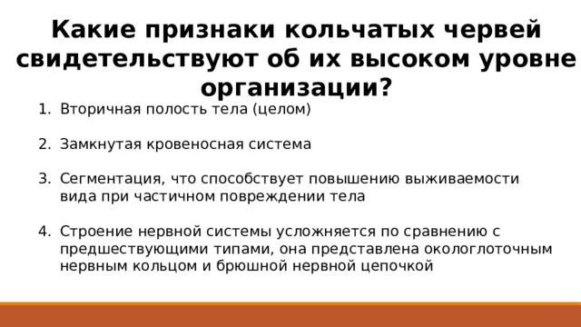 Какие признаки кольчатых червей свидетельствуют об их высоком уровне организации? Вторичная полость тела (целом) Замкнутая кровеносная система Сегментация, что способствует повышению выживаемости вида при частичном повреждении тела Строение нервной системы усложняется по сравнению с предшествующими типами, она представлена окологлоточным нервным кольцом и брюшной нервной цепочкой 
