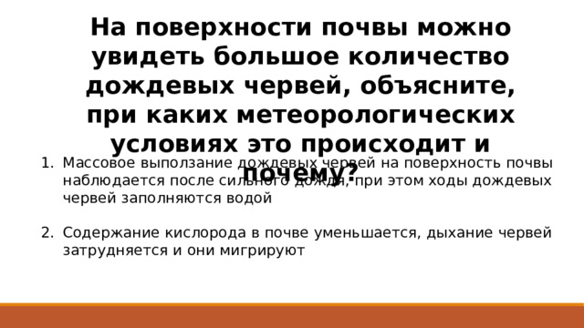 На поверхности почвы можно увидеть большое количество дождевых червей, объясните, при каких метеорологических условиях это происходит и почему? Массовое выползание дождевых червей на поверхность почвы наблюдается после сильного дождя, при этом ходы дождевых червей заполняются водой Содержание кислорода в почве уменьшается, дыхание червей затрудняется и они мигрируют 