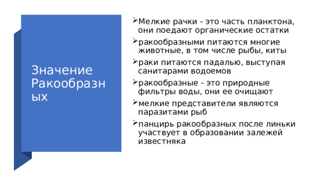 Значение Ракообразных Мелкие рачки - это часть планктона, они поедают органические остатки ракообразными питаются многие животные, в том числе рыбы, киты раки питаются падалью, выступая санитарами водоемов ракообразные - это природные фильтры воды, они ее очищают мелкие представители являются паразитами рыб панцирь ракообразных после линьки участвует в образовании залежей известняка 