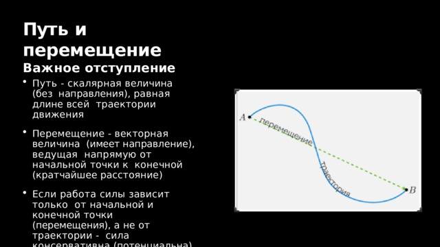 Пут ь  и  перемещение  Важное  отступление Путь - скалярная величина (без  направления),  равная  длине  всей  траектории  движения Перемещение  -  векторная  величина  (имеет направление), ведущая  напрямую от начальной точки к  конечной  (кратчайшее  расстояние) Если работа силы зависит только  от начальной и конечной точки  (перемещения),  а  не  от  траектории  -  сила  консервативна  (потенциальна) 