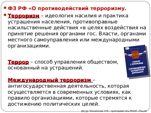 ФЗ РФ «О противодействий терроризму. Терроризм – идеология насилия и практика устрашения населения, противоправные насильственные действия «в целях воздействия на принятие решения органами гос. Власти, органами местного самоуправления или международными организациями. Террор – способ управления обществом, основанный на устрашений. Международный терроризм – антигосударственная деятельность, которая осуществляется в современных условиях, как правило организациями, которые стремятся к достижению политических целей. Автор: Михайлова Н.М.- преподаватель МАОУ «Лицей № 21» 