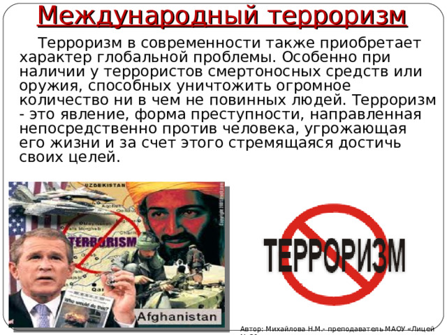 Международный терроризм  Терроризм в современности также приобретает характер глобальной проблемы. Особенно при наличии у террористов смертоносных средств или оружия, способных уничтожить огромное количество ни в чем не повинных людей. Терроризм - это явление, форма преступности, направленная непосредственно против человека, угрожающая его жизни и за счет этого стремящаяся достичь своих целей.   Автор: Михайлова Н.М.- преподаватель МАОУ «Лицей № 21» 