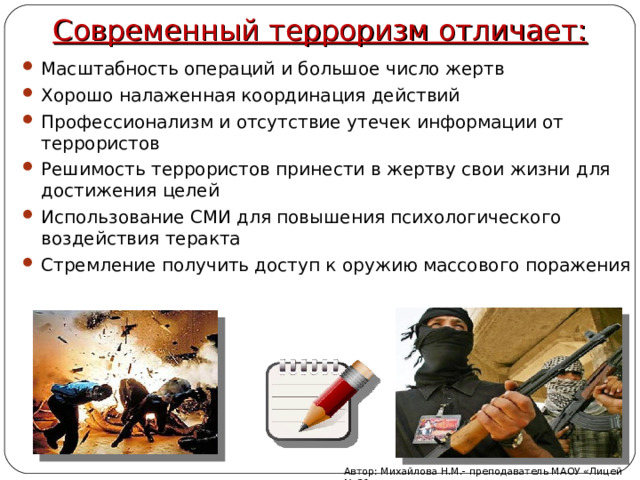 Современный терроризм отличает: Масштабность операций и большое число жертв Хорошо налаженная координация действий Профессионализм и отсутствие утечек информации от террористов Решимость террористов принести в жертву свои жизни для достижения целей Использование СМИ для повышения психологического воздействия теракта Стремление получить доступ к оружию массового поражения Автор: Михайлова Н.М.- преподаватель МАОУ «Лицей № 21» 