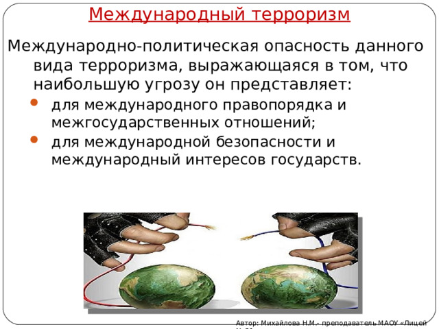 Международный терроризм Международно-политическая опасность данного вида терроризма, выражающаяся в том, что наибольшую угрозу он представляет: для международного правопорядка и межгосударственных отношений; для международной безопасности и международный интересов государств. для международного правопорядка и межгосударственных отношений; для международной безопасности и международный интересов государств. Автор: Михайлова Н.М.- преподаватель МАОУ «Лицей № 21» 