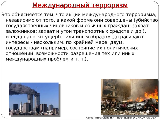 Международный терроризм Это объясняется тем, что акции международного терроризма, независимо от того, в какой форме они совершены (убийство государственных чиновников и обычных граждан; захват заложников; захват и угон транспортных средств и др.), всегда наносят ущерб - или иным образом затрагивают интересы - нескольким, по крайней мере, двум, государствам (например, состояние их политических отношений, возможности разрешения тех или иных международных проблем и т. п.). Автор: Михайлова Н.М.- преподаватель МАОУ «Лицей № 21» 