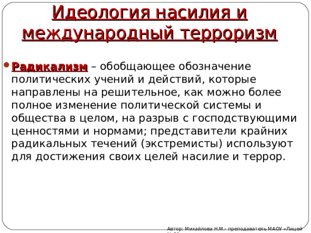 Идеология насилия и международный терроризм Радикализм – обобщающее обозначение политических учений и действий, которые направлены на решительное, как можно более полное изменение политической системы и общества в целом, на разрыв с господствующими ценностями и нормами; представители крайних радикальных течений (экстремисты) используют для достижения своих целей насилие и террор. Автор: Михайлова Н.М.- преподаватель МАОУ «Лицей № 21» 