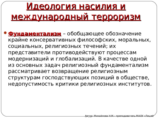 Идеология насилия и международный терроризм Фундаментализм – обобщающее обозначение крайне консервативных философских, моральных, социальных, религиозных течений; их представители противодействуют процессам модернизаций и глобализаций. В качестве одной из основных задач религиозный фундаментализм рассматривает возвращение религиозным структурам господствующих позиций в обществе, недопустимость критики религиозных институтов. Автор: Михайлова Н.М.- преподаватель МАОУ «Лицей № 21» 