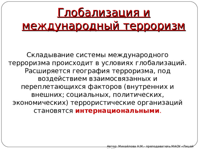 Глобализация и международный терроризм Складывание системы международного терроризма происходит в условиях глобализаций. Расширяется география терроризма, под воздействием взаимосвязанных и переплетающихся факторов (внутренних и внешних; социальных, политических, экономических) террористические организаций становятся интернациональными . Автор: Михайлова Н.М.- преподаватель МАОУ «Лицей № 21» 