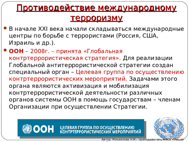 Противодействие международному терроризму В начале XXI века начали складываться международные центры по борьбе с террористами (Россия, США, Израиль и др.). ООН – 2008г. – принята «Глобальная контртеррористическая стратегия». Для реализации Глобальной антитеррористической стратегии создан специальный орган – Целевая группа по осуществлению контртеррористических мероприятий. Задачами этого органа являются активизация и мобилизация контртеррористической деятельности различных органов системы ООН в помощь государствам – членам Организации при осуществлении Стратегии. Автор: Михайлова Н.М.- преподаватель МАОУ «Лицей № 21» 