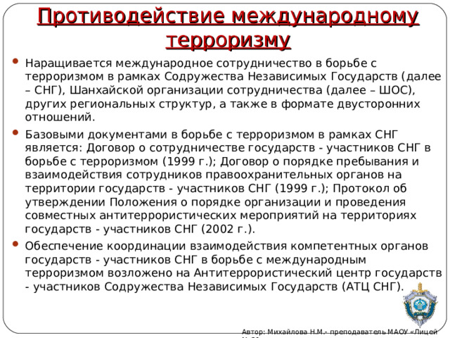 Противодействие международному терроризму Наращивается международное сотрудничество в борьбе с терроризмом в рамках Содружества Независимых Государств (далее – СНГ), Шанхайской организации сотрудничества (далее – ШОС), других региональных структур, а также в формате двусторонних отношений. Базовыми документами в борьбе с терроризмом в рамках СНГ является: Договор о сотрудничестве государств - участников СНГ в борьбе с терроризмом (1999 г.); Договор о порядке пребывания и взаимодействия сотрудников правоохранительных органов на территории государств - участников СНГ (1999 г.); Протокол об утверждении Положения о порядке организации и проведения совместных антитеррористических мероприятий на территориях государств - участников СНГ (2002 г.). Обеспечение координации взаимодействия компетентных органов государств - участников СНГ в борьбе с международным терроризмом возложено на Антитеррористический центр государств - участников Содружества Независимых Государств (АТЦ СНГ).  Автор: Михайлова Н.М.- преподаватель МАОУ «Лицей № 21» 