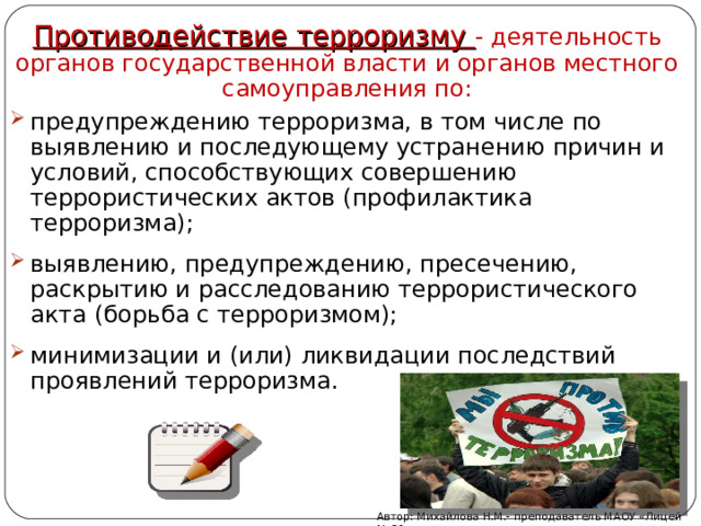 Противодействие терроризму - деятельность органов государственной власти и органов местного самоуправления по: предупреждению терроризма, в том числе по выявлению и последующему устранению причин и условий, способствующих совершению террористических актов (профилактика терроризма); выявлению, предупреждению, пресечению, раскрытию и расследованию террористического акта (борьба с терроризмом); минимизации и (или) ликвидации последствий проявлений терроризма. Автор: Михайлова Н.М.- преподаватель МАОУ «Лицей № 21» 