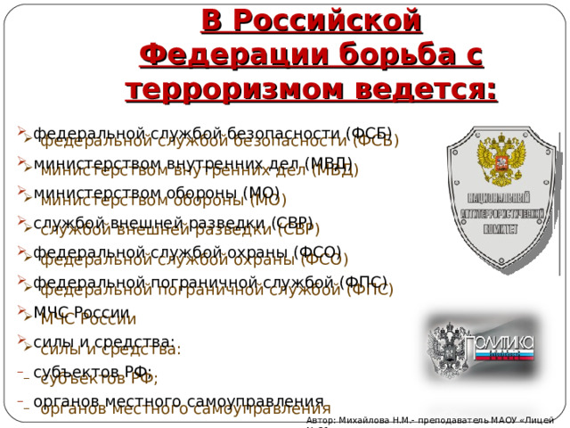 В Российской Федерации борьба с терроризмом ведется: федеральной службой безопасности (ФСБ) министерством внутренних дел (МВД) министерством обороны (МО) службой внешней разведки (СВР) федеральной службой охраны (ФСО) федеральной пограничной службой (ФПС) МЧС России силы и средства: субъектов РФ; органов местного самоуправления Автор: Михайлова Н.М.- преподаватель МАОУ «Лицей № 21» 